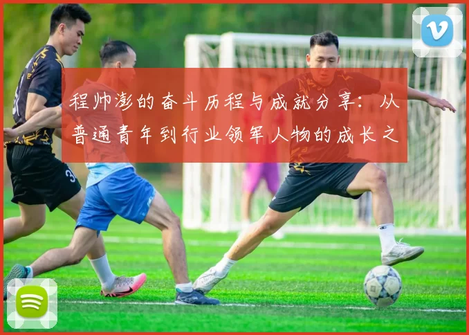 程帅澎的奋斗历程与成就分享：从普通青年到行业领军人物的成长之路