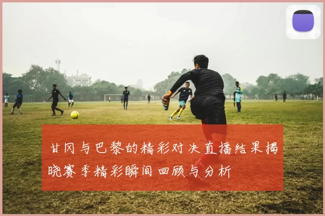 甘冈与巴黎的精彩对决直播结果揭晓赛季精彩瞬间回顾与分析