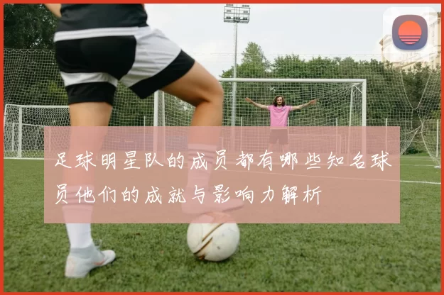 足球明星队的成员都有哪些知名球员他们的成就与影响力解析