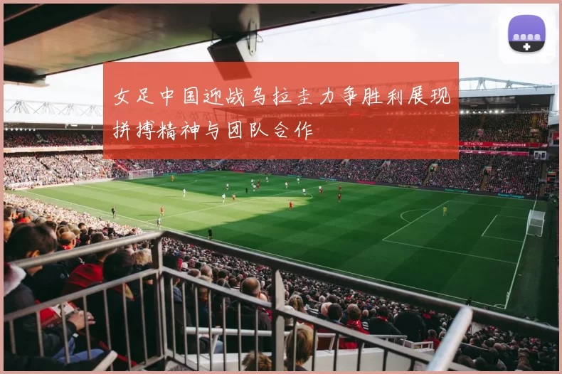 女足中国迎战乌拉圭力争胜利展现拼搏精神与团队合作