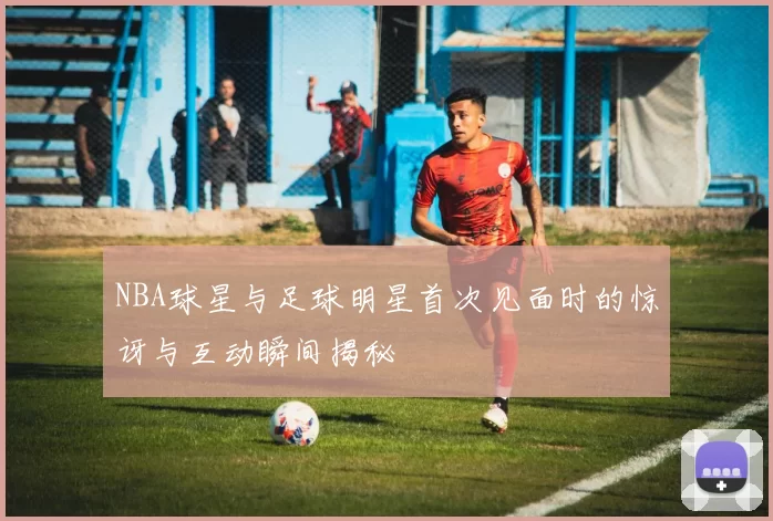NBA球星与足球明星首次见面时的惊讶与互动瞬间揭秘