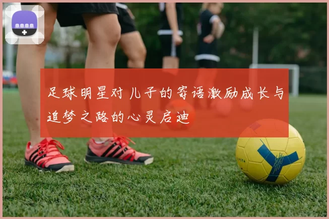 足球明星对儿子的寄语激励成长与追梦之路的心灵启迪
