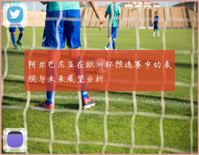 阿尔巴尼亚在欧洲杯预选赛中的表现与未来展望分析