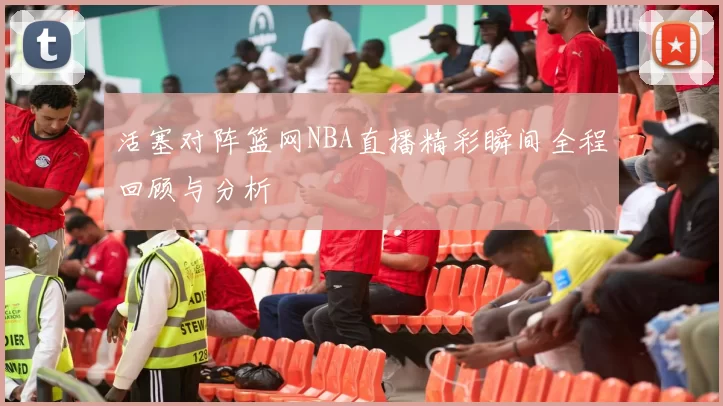 活塞对阵篮网NBA直播精彩瞬间全程回顾与分析