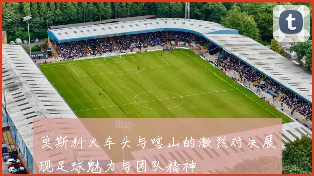 莫斯科火车头与喀山的激烈对决展现足球魅力与团队精神