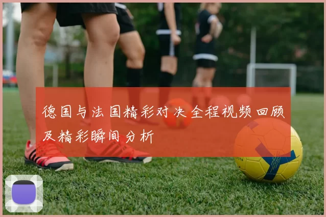 德国与法国精彩对决全程视频回顾及精彩瞬间分析