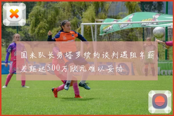 国米队长劳塔罗续约谈判遇阻年薪差距达500万欧元难以妥协