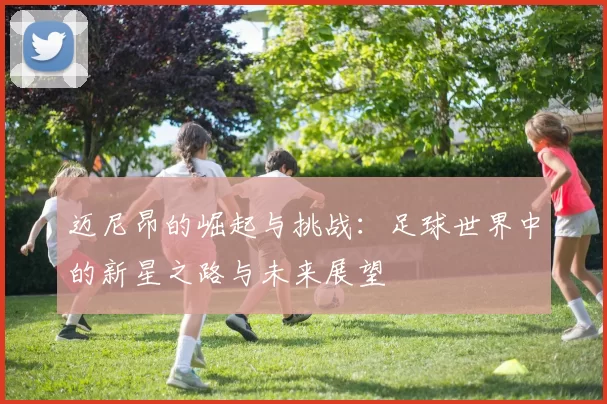 迈尼昂的崛起与挑战：足球世界中的新星之路与未来展望