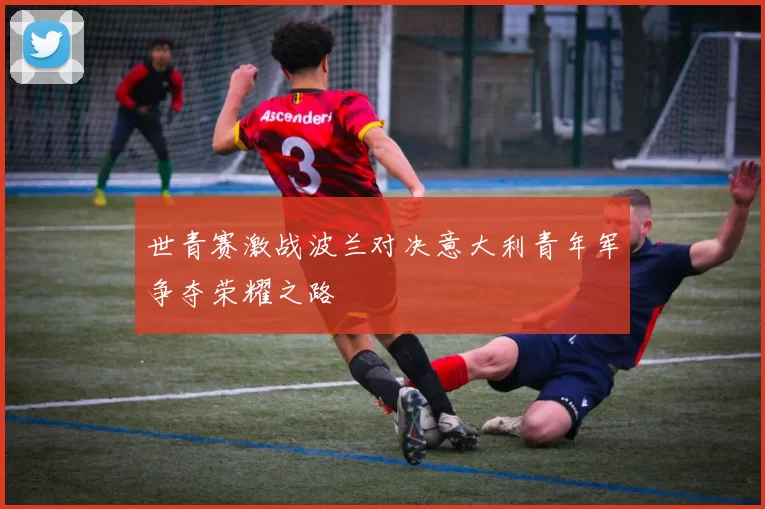 世青赛激战波兰对决意大利青年军争夺荣耀之路